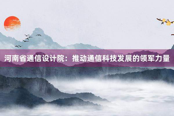 河南省通信设计院：推动通信科技发展的领军力量